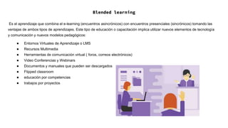 Blended learning
Es el aprendizaje que combina el e-learning (encuentros asincrónicos) con encuentros presenciales (sincrónicos) tomando las
ventajas de ambos tipos de aprendizajes. Este tipo de educación o capacitación implica utilizar nuevos elementos de tecnología
y comunicación y nuevos modelos pedagógicos:
● Entornos Virtuales de Aprendizaje o LMS
● Recursos Multimedia
● Herramientas de comunicación virtual ( foros, correos electrónicos)
● Video Conferencias y Webinars
● Documentos y manuales que pueden ser descargados
● Flipped classroom
● educación por competencias
● trabajos por proyectos
 