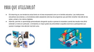 para que utilizarlo?
● El b-learning es una tendencia actual tanto en el área empresarial como en el ámbito educativo. Las instituciones
educativas secundarias y universitarias están adoptando este tipo de programas que permiten enseñar más allá de las
aulas y atraer a los nativos digitales.
● Además, permite un aprendizaje personalizado otorgando ayuda a quienes la necesiten cuando les resulta más difícil
entender un tema en particular, o brindando un mayor grado de profundidad a aquellos alumnos o participantes que
quieran investigar más allá del nivel del curso.
 