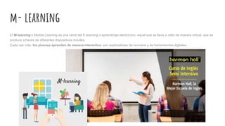 m- learning
El M-learning o Mobile Learning es una rama del E-learning o aprendizaje electrónico -aquel que se lleva a cabo de manera virtual- que se
produce a través de diferentes dispositivos móviles.
Cada vez más, los jóvenes aprenden de manera interactiva, son exploradores de recursos y de herramientas digitales,
 
