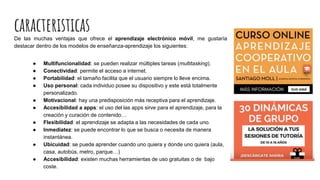 caracteristicasDe las muchas ventajas que ofrece el aprendizaje electrónico móvil, me gustaría
destacar dentro de los modelos de enseñanza-aprendizaje los siguientes:
● Multifuncionalidad: se pueden realizar múltiples tareas (multitasking).
● Conectividad: permite el acceso a internet.
● Portabilidad: el tamaño facilita que el usuario siempre lo lleve encima.
● Uso personal: cada individuo posee su dispositivo y este está totalmente
personalizado.
● Motivacional: hay una predisposición más receptiva para el aprendizaje.
● Accesibilidad a apps: el uso del las apps sirve para el aprendizaje, para la
creación y curación de contenido…
● Flexibilidad: el aprendizaje se adapta a las necesidades de cada uno.
● Inmediatez: se puede encontrar lo que se busca o necesita de manera
instantánea.
● Ubicuidad: se puede aprender cuando uno quiera y donde uno quiera (aula,
casa, autobús, metro, parque…)
● Accesibilidad: existen muchas herramientas de uso gratuitas o de bajo
coste.
 