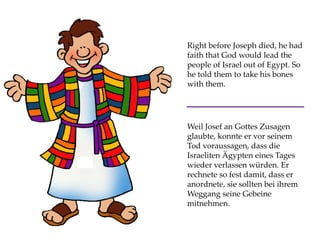 Right before Joseph died, he had
faith that God would lead the
people of Israel out of Egypt. So
he told them to take his bones
with them.
Weil Josef an Gottes Zusagen
glaubte, konnte er vor seinem
Tod voraussagen, dass die
Israeliten Ägypten eines Tages
wieder verlassen würden. Er
rechnete so fest damit, dass er
anordnete, sie sollten bei ihrem
Weggang seine Gebeine
mitnehmen.
 