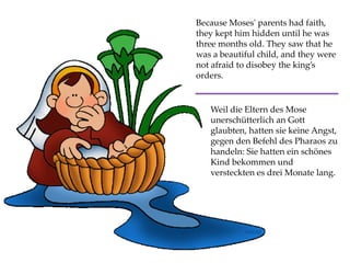 Because Moses' parents had faith,
they kept him hidden until he was
three months old. They saw that he
was a beautiful child, and they were
not afraid to disobey the king’s
orders.
Weil die Eltern des Mose
unerschütterlich an Gott
glaubten, hatten sie keine Angst,
gegen den Befehl des Pharaos zu
handeln: Sie hatten ein schönes
Kind bekommen und
versteckten es drei Monate lang.
 