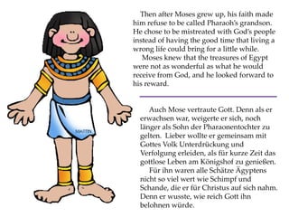 Then after Moses grew up, his faith made
him refuse to be called Pharaoh’s grandson.
He chose to be mistreated with God’s people
instead of having the good time that living a
wrong life could bring for a little while.
Moses knew that the treasures of Egypt
were not as wonderful as what he would
receive from God, and he looked forward to
his reward.
Auch Mose vertraute Gott. Denn als er
erwachsen war, weigerte er sich, noch
länger als Sohn der Pharaonentochter zu
gelten. Lieber wollte er gemeinsam mit
Gottes Volk Unterdrückung und
Verfolgung erleiden, als für kurze Zeit das
gottlose Leben am Königshof zu genießen.
Für ihn waren alle Schätze Ägyptens
nicht so viel wert wie Schimpf und
Schande, die er für Christus auf sich nahm.
Denn er wusste, wie reich Gott ihn
belohnen würde.
 