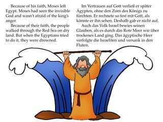 Because of his faith, Moses left
Egypt. Moses had seen the invisible
God and wasn’t afraid of the king’s
anger.
Because of their faith, the people
walked through the Red Sea on dry
land. But when the Egyptians tried
to do it, they were drowned.
Im Vertrauen auf Gott verließ er später
Ägypten, ohne den Zorn des Königs zu
fürchten. Er rechnete so fest mit Gott, als
könnte er ihn sehen. Deshalb gab er nicht auf.
Auch das Volk Israel bewies seinen
Glauben, als es durch das Rote Meer wie über
trockenes Land ging. Das ägyptische Heer
verfolgte die Israeliten und versank in den
Fluten.
 