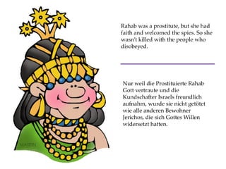 Rahab was a prostitute, but she had
faith and welcomed the spies. So she
wasn’t killed with the people who
disobeyed.
Nur weil die Prostituierte Rahab
Gott vertraute und die
Kundschafter Israels freundlich
aufnahm, wurde sie nicht getötet
wie alle anderen Bewohner
Jerichos, die sich Gottes Willen
widersetzt hatten.
 