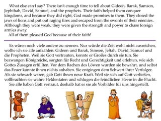 What else can I say? There isn’t enough time to tell about Gideon, Barak, Samson,
Jephthah, David, Samuel, and the prophets. Their faith helped them conquer
kingdoms, and because they did right, God made promises to them. They closed the
jaws of lions and put out raging fires and escaped from the swords of their enemies.
Although they were weak, they were given the strength and power to chase foreign
armies away.
All of them pleased God because of their faith!
Es wären noch viele andere zu nennen. Nur würde die Zeit wohl nicht ausreichen,
wollte ich sie alle aufzählen: Gideon und Barak, Simson, Jeftah, David, Samuel und
die Propheten. Weil sie Gott vertrauten, konnte er Großes durch sie tun. Sie
bezwangen Königreiche, sorgten für Recht und Gerechtigkeit und erlebten, wie sich
Gottes Zusagen erfüllten. Vor dem Rachen des Löwen wurden sie bewahrt, und selbst
das Feuer konnte ihnen nichts anhaben. Sie entgingen dem Schwert ihrer Verfolger.
Als sie schwach waren, gab Gott ihnen neue Kraft. Weil sie sich auf Gott verließen,
vollbrachten sie wahre Heldentaten und schlugen die feindlichen Heere in die Flucht.
Sie alle haben Gott vertraut, deshalb hat er sie als Vorbilder für uns hingestellt.
 