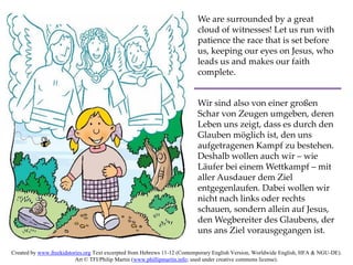 We are surrounded by a great
cloud of witnesses! Let us run with
patience the race that is set before
us, keeping our eyes on Jesus, who
leads us and makes our faith
complete.
Wir sind also von einer großen
Schar von Zeugen umgeben, deren
Leben uns zeigt, dass es durch den
Glauben möglich ist, den uns
aufgetragenen Kampf zu bestehen.
Deshalb wollen auch wir – wie
Läufer bei einem Wettkampf – mit
aller Ausdauer dem Ziel
entgegenlaufen. Dabei wollen wir
nicht nach links oder rechts
schauen, sondern allein auf Jesus,
den Wegbereiter des Glaubens, der
uns ans Ziel vorausgegangen ist.
Created by www.freekidstories.org Text excerpted from Hebrews 11-12 (Contemporary English Version, Worldwide English, HFA & NGU-DE).
Art © TFI/Philip Martin (www.phillipmartin.info; used under creative commons license).
 
