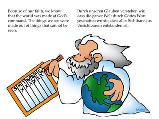 Because of our faith, we know
that the world was made at God’s
command. The things we see were
made out of things that cannot be
seen.
Durch unseren Glauben verstehen wir,
dass die ganze Welt durch Gottes Wort
geschaffen wurde; dass alles Sichtbare aus
Unsichtbarem entstanden ist.
 