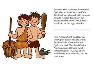 Because Abel had faith, he offered
God a better sacrifice than Cain
did. God was pleased with him and
his gift. Abel is dead now, but
because he believed God, he still
speaks to us through his faith.
Weil Abel an Gott glaubte, war
sein Opfer besser als das seines
Bruders Kain. Gott nahm sein
Opfer an, und Abel fand Gottes
Anerkennung. Obwohl Abel
schon lange tot ist, zeigt er uns
noch heute, was es heißt, Gott zu
vertrauen.
 