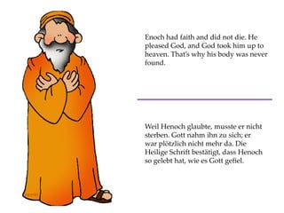 Enoch had faith and did not die. He
pleased God, and God took him up to
heaven. That’s why his body was never
found.
Weil Henoch glaubte, musste er nicht
sterben. Gott nahm ihn zu sich; er
war plötzlich nicht mehr da. Die
Heilige Schrift bestätigt, dass Henoch
so gelebt hat, wie es Gott gefiel.
 