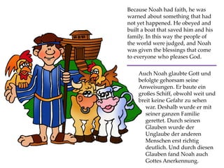 Because Noah had faith, he was
warned about something that had
not yet happened. He obeyed and
built a boat that saved him and his
family. In this way the people of
the world were judged, and Noah
was given the blessings that come
to everyone who pleases God.
Auch Noah glaubte Gott und
befolgte gehorsam seine
Anweisungen. Er baute ein
großes Schiff, obwohl weit und
breit keine Gefahr zu sehen
war. Deshalb wurde er mit
seiner ganzen Familie
gerettet. Durch seinen
Glauben wurde der
Unglaube der anderen
Menschen erst richtig
deutlich. Und durch diesen
Glauben fand Noah auch
Gottes Anerkennung.
 