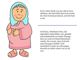 Even when Sarah was too old to have
children, she had faith that God would
do what he had promised, and she had
a son.
Und Sara, Abrahams Frau, die
eigentlich unfruchtbar war, glaubte
unerschütterlich an Gottes Zusage,
dass sie noch ein Kind bekommen
würde. Sie wusste, dass Gott alle
seine Zusagen einhält. Und
tatsächlich wurde sie schwanger,
obwohl sie dafür schon viel zu alt
war.
 