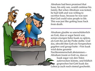 Abraham had been promised that
Isaac, his only son, would continue his
family. But when Abraham was tested,
he had faith and was willing to
sacrifice Isaac, because he was sure
that God could raise people to life.
This was just like getting Isaac back
from death.
Abraham glaubte so unerschütterlich
an Gott, dass er sogar bereit war,
seinen einzigen Sohn Isaak zu opfern,
als Gott ihn auf die Probe stellte. Und
das, obwohl ihm Gott ein Versprechen
gegeben und gesagt hatte: »Von Isaak
wird deine gesamte
Nachkommenschaft abstammen.«
Abraham traute es Gott zu, dass er
Isaak sogar von den Toten
auferwecken könnte, und bildlich
gesprochen hat Gott Isaak das
Leben ja auch noch einmal geschenkt.
 