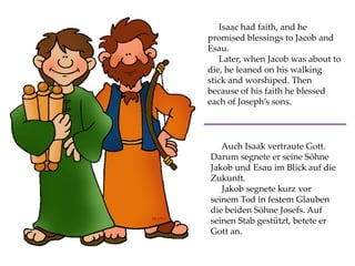 Isaac had faith, and he
promised blessings to Jacob and
Esau.
Later, when Jacob was about to
die, he leaned on his walking
stick and worshiped. Then
because of his faith he blessed
each of Joseph’s sons.
Auch Isaak vertraute Gott.
Darum segnete er seine Söhne
Jakob und Esau im Blick auf die
Zukunft.
Jakob segnete kurz vor
seinem Tod in festem Glauben
die beiden Söhne Josefs. Auf
seinen Stab gestützt, betete er
Gott an.
 