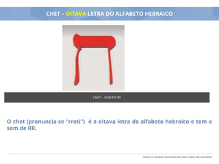 Todos os direitos reservados ao autor. Cópia não permitida.
CHET – OITAVA LETRA DO ALFABETO HEBRAICO
O chet (pronuncia-se “rreti”) é a oitava letra do alfabeto hebraico e tem o
som de RR.
CHET – SOM DE RR
 