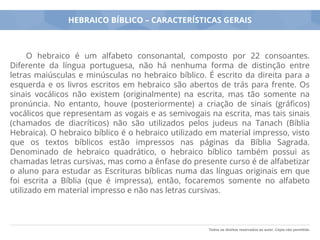 Todos os direitos reservados ao autor. Cópia não permitida.
HEBRAICO BÍBLICO – CARACTERÍSTICAS GERAIS
O hebraico é um alfabeto consonantal, composto por 22 consoantes.
Diferente da língua portuguesa, não há nenhuma forma de distinção entre
letras maiúsculas e minúsculas no hebraico bíblico. É escrito da direita para a
esquerda e os livros escritos em hebraico são abertos de trás para frente. Os
sinais vocálicos não existem (originalmente) na escrita, mas tão somente na
pronúncia. No entanto, houve (posteriormente) a criação de sinais (gráﬁcos)
vocálicos que representam as vogais e as semivogais na escrita, mas tais sinais
(chamados de diacríticos) não são utilizados pelos judeus na Tanach (Bíblia
Hebraica). O hebraico bíblico é o hebraico utilizado em material impresso, visto
que os textos bíblicos estão impressos nas páginas da Bíblia Sagrada.
Denominado de hebraico quadrático, o hebraico bíblico também possui as
chamadas letras cursivas, mas como a ênfase do presente curso é de alfabetizar
o aluno para estudar as Escrituras bíblicas numa das línguas originais em que
foi escrita a Bíblia (que é impressa), então, focaremos somente no alfabeto
utilizado em material impresso e não nas letras cursivas.
 