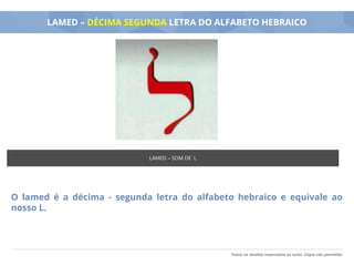 Todos os direitos reservados ao autor. Cópia não permitida.
LAMED – DÉCIMA SEGUNDA LETRA DO ALFABETO HEBRAICO
O lamed é a décima - segunda letra do alfabeto hebraico e equivale ao
nosso L.
LAMED – SOM DE L
 