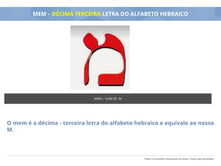 Todos os direitos reservados ao autor. Cópia não permitida.
MEM – DÉCIMA TERCEIRA LETRA DO ALFABETO HEBRAICO
O mem é a décima - terceira letra do alfabeto hebraico e equivale ao nosso
M.
MEM – SOM DE M
 