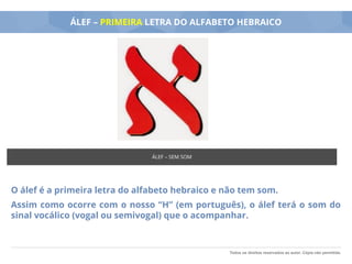 Todos os direitos reservados ao autor. Cópia não permitida.
ÁLEF – PRIMEIRA LETRA DO ALFABETO HEBRAICO
O álef é a primeira letra do alfabeto hebraico e não tem som.
Assim como ocorre com o nosso “H” (em português), o álef terá o som do
sinal vocálico (vogal ou semivogal) que o acompanhar.
ÁLEF – SEM SOM
 