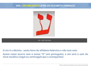 Todos os direitos reservados ao autor. Cópia não permitida.
AIN – DÉCIMA SEXTA LETRA DO ALFABETO HEBRAICO
O ain é a décima - sexta letra do alfabeto hebraico e não tem som.
Assim como ocorre com o nosso “H” (em português), o ain terá o som do
sinal vocálico (vogal ou semivogal) que o acompanhar.
AIN – NÃO TEM SOM
 