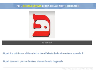 Todos os direitos reservados ao autor. Cópia não permitida.
PEI – DÉCIMA SÉTIMA LETRA DO ALFABETO HEBRAICO
O pei é a décima - sétima letra do alfabeto hebraico e tem som de P.
O pei tem um ponto dentro, denominado daguesh.
PEI – SOM DE P
 