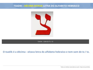 Todos os direitos reservados ao autor. Cópia não permitida.
TSADIK – DÉCIMA OITAVA LETRA DO ALFABETO HEBRAICO
O tsadik é a décima - oitava letra do alfabeto hebraico e tem som de ts / tz.
TSADIK – SOM DE TS / TZ
 