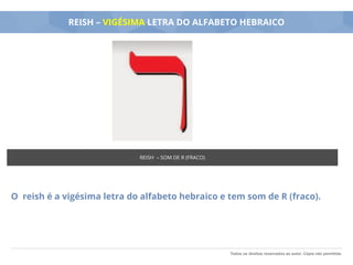 Todos os direitos reservados ao autor. Cópia não permitida.
REISH – VIGÉSIMA LETRA DO ALFABETO HEBRAICO
O reish é a vigésima letra do alfabeto hebraico e tem som de R (fraco).
REISH – SOM DE R (FRACO)
 