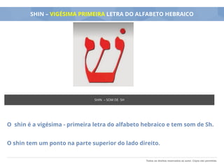 Todos os direitos reservados ao autor. Cópia não permitida.
SHIN – VIGÉSIMA PRIMEIRA LETRA DO ALFABETO HEBRAICO
O shin é a vigésima - primeira letra do alfabeto hebraico e tem som de Sh.
O shin tem um ponto na parte superior do lado direito.
SHIN – SOM DE SH
 
