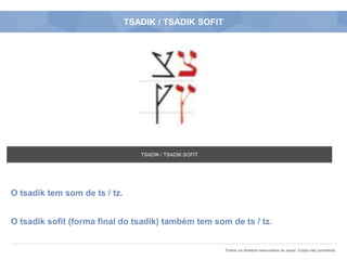 Todos os direitos reservados ao autor. Cópia não permitida.
TSADIK / TSADIK SOFIT
O tsadik tem som de ts / tz.
O tsadik sofit (forma final do tsadik) também tem som de ts / tz.
TSADIK / TSADIK SOFIT
 
