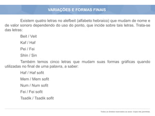 Todos os direitos reservados ao autor. Cópia não permitida.
VARIAÇÕES E FORMAS FINAIS
Existem quatro letras no alefbeit (alfabeto hebraico) que mudam de nome e
de valor sonoro dependendo do uso do ponto, que incide sobre tais letras. Trata-se
das letras:
Beit / Veit
Kaf / Haf
Pei / Fei
Shin / Sin
Também temos cinco letras que mudam suas formas gráficas quando
utilizadas no final de uma palavra, a saber:
Haf / Haf sofit
Mem / Mem sofit
Num / Num sofit
Fei / Fei sofit
Tsadik / Tsadik sofit
 