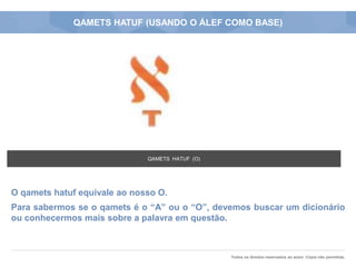 Todos os direitos reservados ao autor. Cópia não permitida.
QAMETS HATUF (USANDO O ÁLEF COMO BASE)
O qamets hatuf equivale ao nosso O.
Para sabermos se o qamets é o “A” ou o “O”, devemos buscar um dicionário
ou conhecermos mais sobre a palavra em questão.
QAMETS HATUF (O)
 