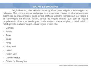 Todos os direitos reservados ao autor. Cópia não permitida.
VOGAIS E SEMIVOGAIS
Originalmente, não existem sinais gráficos para vogais e semivogais no
hebraico. Mas, com o passar do tempo, os massoretas criaram os chamados sinais
diacríticos ou massoréticos, cujos sinais gráficos também representam as vogais e
as semivogais na escrita. Assim, temos as vogais cheias, que são as vogais
propriamente ditas e as semivogais, onde temos o sheva simples, o hatef patah, o
hatef qamets e o hatef segol . Já as vogais cheias são:
- Qamets
- Patah
- Tsere
- Segol
- Hireq
- Hireq Yud
- Holem
- Holem Vav
- Qamets Hatuf
- Qibutz / - Shureq Vav
 
