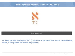 Todos os direitos reservados ao autor. Cópia não permitida.
HATEF QAMETS (USANDO O ALEF COMO BASE)
O hatef qamets equivale a E/O (como o E é pronunciado muito rapidamente,
então, não aparece na leitura da palavra).
HATEF QAMETS (E/O)
 