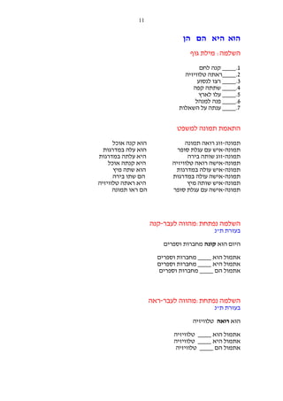 ‫11‬

‫הוא היא הם הן‬
‫השלמה: מילת גוף‬
‫1.____ קנה לחם‬
‫2.____ראתה טלוויזיה‬
‫3.____ רצו לנסוע‬
‫4.____ שתתה קפה‬
‫5.____ עלו לארץ‬
‫6.____ פנה למנהל‬
‫7.____ ענתה על השאלות‬

‫התאמת תמונה למשפט‬
‫תמונה-זוג רואה תמונה‬
‫תמונה-איש עם עגלת סופר‬
‫תמונה-זוג שותה בירה‬
‫תמונה-אישה רואה טלוויזיה‬
‫תמונה-איש עולה במדרגות‬
‫תמונה-אישה עולה במדרגות‬
‫תמונה-איש שותה מיץ‬
‫תמונה-אישה עם עגלת סופר‬

‫השלמה נפתחת:מהווה לעבר-קנה‬
‫בעזרת ת"נ‬
‫היום הוא קונה מחברות וספרים‬
‫אתמול הוא ____ מחברות וספרים‬
‫אתמול היא ____ מחברות וספרים‬
‫אתמול הם ____ מחברות וספרים‬

‫השלמה נפתחת:מהווה לעבר-ראה‬
‫בעזרת ת"נ‬
‫הוא רואה טלוויזיה‬
‫אתמול הוא ____ טלוויזיה‬
‫אתמול היא ____ טלוויזיה‬
‫אתמול הם ____ טלוויזיה‬

‫הוא קנה אוכל‬
‫הוא עלה במדרגות‬
‫היא עלתה במדרגות‬
‫היא קנתה אוכל‬
‫הוא שתה מיץ‬
‫הם שתו בירה‬
‫היא ראתה טלוויזיה‬
‫הם ראו תמונה‬

 