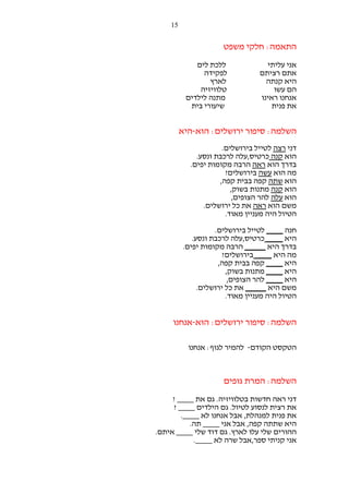 ‫51‬

‫התאמה: חלקי משפט‬
‫אני עליתי‬
‫אתם רציתם‬
‫היא קנתה‬
‫הם עשו‬
‫אנחנו ראינו‬
‫את פנית‬

‫ללכת לים‬
‫לפקידה‬
‫לארץ‬
‫טלוויזיה‬
‫מתנה לילדים‬
‫שיעורי בית‬

‫השלמה: סיפור ירושלים: הוא-היא‬
‫דני רצה לטייל בירושלים.‬
‫הוא קנה כרטיס,עלה לרכבת ונסע.‬
‫בדרך הוא ראה הרבה מקומות יפים.‬
‫מה הוא עשה בירושלים?‬
‫הוא שתה קפה בבית קפה,‬
‫הוא קנה מתנות בשוק,‬
‫הוא עלה להר הצופים,‬
‫משם הוא ראה את כל ירושלים.‬
‫הטיול היה מעניין מאוד.‬
‫חנה ____ לטייל בירושלים.‬
‫היא ____ כרטיס,עלה לרכבת ונסע.‬
‫בדרך היא _____ הרבה מקומות יפים.‬
‫מה היא ____ בירושלים?‬
‫היא ____ קפה בבית קפה,‬
‫היא ____ מתנות בשוק,‬
‫היא ____ להר הצופים,‬
‫משם היא _____ את כל ירושלים.‬
‫הטיול היה מעניין מאוד.‬

‫השלמה: סיפור ירושלים: הוא-אנחנו‬
‫הטקסט הקודם- להמיר לגוף: אנחנו‬

‫השלמה: המרת גופים‬
‫דני ראה חדשות בטלוויזיה. גם את ____ ?‬
‫את רצית לנסוע לטיול. גם הילדים ____ ?‬
‫את פנית למנהלת, אבל אנחנו לא ____.‬
‫היא שתתה קפה, אבל אני ____ תה.‬
‫ההורים שלי עלו לארץ. גם דוד שלי ____ איתם.‬
‫אני קניתי ספר,אבל שרה לא ____.‬

 