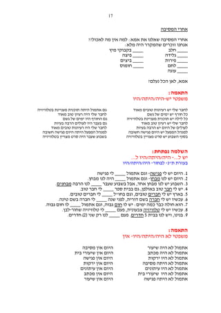 ‫71‬

‫אחרי המסיבה‬
‫אחרי המסיבה שאלנו את אמא: למה אין מה לאכול??‬
‫אנחנו זוכרים שהמקרר היה מלא:‬
‫____ בקבוקי מיץ‬
‫____ חלב‬
‫____ פיצה‬
‫____ גלידה‬
‫____ ביצים‬
‫____ פירות‬
‫____ חומוס‬
‫____ לחם‬
‫____ עוגה‬
‫אמא, לאן הכל נעלם?‬

‫התאמה:‬
‫משפטי יש-היה/היתה/היו‬
‫לחבר שלי יש רעיונות טובים מאוד‬
‫כל חורף יש ימים של גשם‬
‫כל לילה יש תוכנית מעניינת בטלוויזיה‬
‫לחבר שלי יש רעיון טוב מאוד‬
‫לעולים של היום יש הרבה בעיות‬
‫למנהל המפעל יש היום פגישה חשובה‬
‫בסוף השבוע יש סרט מצויין בטלוויזיה‬

‫גם אתמול היתה תוכנית מעניינת בטלוויזיה‬
‫לחבר שלי היה רעיון טוב מאוד‬
‫גם החורף היו ימים של גשם‬
‫גם בעבר היו לעולים הרבה בעיות‬
‫לחבר שלי היו רעיונות טובים מאוד‬
‫למנהל המפעל היתה היום פגישה חשובה‬
‫בשבוע שעבר היה סרט מצויין בטלוויזיה‬

‫השלמה נפתחת:‬
‫יש ל...- היה/היתה/היו ל...‬
‫בעזרת ת"נ- לבחור- היה/היתה/היו‬
‫1. היום יש לי פגישה- וגם אתמול ____ לי פגישה‬
‫2. היום יש לנו מבחן- וגם אתמול ____ היה לנו מבחן.‬
‫3. השבוע יש לנו מבחן אחד, אבל בשבוע שעבר ____ לנו הרבה מבחנים.‬
‫4. יש לי חבר טוב באולפן, גם בבית ספר ____ לי חבר טוב.‬
‫5. בארץ יש לי חברים טובים, וגם בחו"ל ____ לי חברים טובים.‬
‫6. עכשיו יש לי חברה בשם דורית, לפני שנה ____ לי חברה בשם טינה.‬
‫7. הוא חולה כבר כמה ימים: יש לו חום גבוה, וגם אתמול ____ לו חום גבוה.‬
‫8. עכשיו יש לי טלוויזיה צבעונית, פעם ____ לי טלוויזיה שחור-לבן.‬
‫9. בנינו, ויש לנו בבית 5 חדרים. פעם ____ לנו רק שני )2( חדרים.‬

‫התאמה:‬
‫משפטי לא היה/היתה/היו- אין‬
‫אתמול לא היה שיעור‬
‫אתמול לא היה מכתב‬
‫אתמול לא היו ירקות‬
‫אתמול לא היתה מסיבה‬
‫אתמול לא היו עיתונים‬
‫אתמול לא היו שיעורי בית‬
‫אתמול לא היתה פגישה‬

‫היום אין מסיבה‬
‫היום אין שיעורי בית‬
‫היום אין פגישה‬
‫היום אין ירקות‬
‫היום אין עיתונים‬
‫היום אין מכתב‬
‫היום אין שיעור‬

 