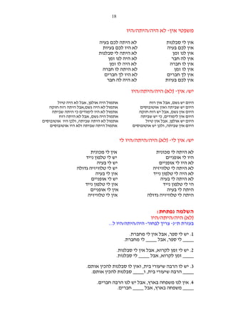 ‫81‬

‫משפטי אין- לא היה/היתה/היו‬
‫אין לי סבלנות‬
‫אין לכם בעיה‬
‫אין לנו זמן‬
‫אין לה חבר‬
‫אין לו חברה‬
‫אין לו זמן‬
‫אין לך חברים‬
‫אין לכם בעיות‬

‫לא היתה לכם בעיה‬
‫לא היו לכם בעיות‬
‫לא היתה לי סבלנות‬
‫לא היה לנו זמן‬
‫לא היה לו זמן‬
‫לא היתה לו חברה‬
‫לא היו לך חברים‬
‫לא היה לה חבר‬

‫יש/ אין- )לא( היה/היתה/היו‬
‫היום יש גשם, אבל אין רוח‬
‫היום יש שביתה ואין אוטובוסים‬
‫היום אין גשם, אבל יש רוח חזקה‬
‫היום אין לימודים, כי יש שביתה‬
‫היום יש אולפן, אבל אין טיול‬
‫היום אין שביתה, ולכן יש אוטובוסים‬

‫אתמול היה אולפן, אבל לא היה טיול‬
‫אתמול לא היה גשם,אבל היתה רוח חזקה‬
‫אתמול לא היו לימודים כי היתה שביתה‬
‫אתמול היה גשם, אבל לא היתה רוח‬
‫אתמול לא היתה שביתה, ולכן היו אוטובוסים‬
‫אתמול היתה שביתה ולא היו אוטובוסים‬

‫יש/ אין לי- )לא( היה/היתה/היו לי‬
‫לא היתה לי מכונית‬
‫היו לי אופניים‬
‫לא היו לי אופניים‬
‫לא היתה לי טלוויזיה‬
‫לא היה לי טלפון נייד‬
‫לא היתה לי בעיה‬
‫הי לי טלפון נייד‬
‫היתה לי בעיה‬
‫היתה לי טלוויזיה גדולה‬

‫אין לי מכונית‬
‫יש לי טלפון נייד‬
‫יש לי בעיה‬
‫יש לי טלוויזיה גדולה‬
‫אין לי בעיה‬
‫יש לי אופניים‬
‫אין לי טלפון נייד‬
‫אין לי אופניים‬
‫אין לי טלוויזיה‬

‫השלמה נפתחת:‬
‫)לא( היה/היתה/היו‬
‫בעזרת ת"נ- צריך לבחור- היה/היתה/היו ל...‬
‫1. יש לי ספר, אבל אין לי מחברת.‬
‫____ לי ספר, אבל ____ לי מחברת.‬
‫2. יש לי זמן לקרוא, אבל אין לי סבלנות.‬
‫____ זמן לקרוא, אבל ____ לי סבלנות.‬
‫3. יש לו הרבה שיעורי בית, ואין לו סבלנות להכין אותם.‬
‫____ הרבה שיעורי בית, ו____ סבלנות להכין אותם.‬
‫4. אין לנו משפחה בארץ, אבל יש לנו הרבה חברים.‬
‫____ משפחה בארץ, אבל ____ חברים.‬

 