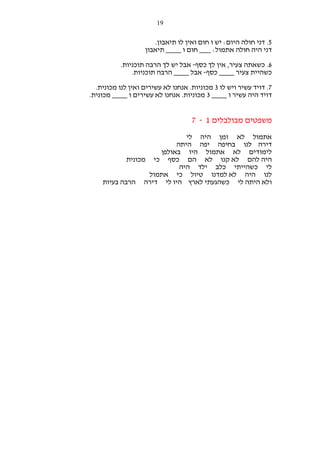 ‫91‬

‫5. דני חולה היום: יש ו חום ואין לו תיאבון.‬
‫דני היה חולה אתמול: ___ חום ו ____ תיאבון‬
‫6. כשאתה צעיר, אין לך כסף- אבל יש לך הרבה תוכניות.‬
‫כשהיית צעיר ____ כסף- אבל ____ הרבה תוכניות.‬
‫7. דויד עשיר ויש לו 3 מכוניות. אנחנו לא עשירים ואין לנו מכונית.‬
‫דויד היה עשיר ו ____ 3 מכוניות. אנחנו לא עשירים ו ____ מכונית.‬

‫משפטים מבולבלים 1 - 7‬
‫אתמול לא זמן היה לי‬
‫דירה לנו בחיפה יפה היתה‬
‫לימודים לא אתמול היו באולפן‬
‫היה להם לא קנו לא הם כסף כי מכונית‬
‫לי כשהייתי כלב ילד היה‬
‫לנו היה לא למדנו טיול כי אתמול‬
‫ולא היתה לי כשהגעתי לארץ היו לי דירה הרבה בעיות‬

 
