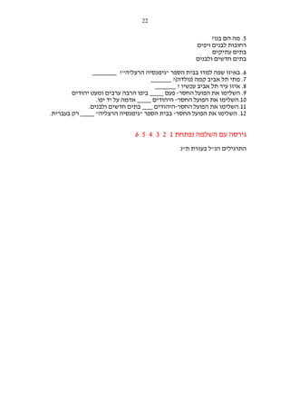 ‫22‬

‫5. מה הם בנו?‬
‫רחובות לבנים ויפים‬
‫בתים עתיקים‬
‫בתים חדשים ולבנים‬
‫6. באיזו שפה למדו בבית הספר "גימנסיה הרצליה"? _______‬
‫7. מתי תל אביב קמה )נולדה(? ______‬
‫8. איזו עיר תל אביב עכשיו ? ______‬
‫9. השלימו את הפועל החסר- פעם ____ ביפו הרבה ערבים ומעט יהודים‬
‫01.השלימו את הפועל החסר- היהודים ____ אדמה על יד יפו.‬
‫11.השלימו את הפועל החסר-היהודים ___ בתים חדשים ולבנים.‬
‫21. השלימו את הפועל החסר- בבית הספר "גימנסיה הרצליה" ____ רק בעברית.‬

‫גירסה עם השלמה נפתחת 1 2 3 4 5 6‬
‫התרגילים הנ"ל בעזרת ת"נ‬

 
