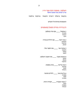 ‫52‬

‫השלמה: משפטי הווה-עבר-זו"נ‬
‫צריך לכתוב את הפועל החסר‬
‫ביקשתי בישלתי דיברתי חיפשתי‬

‫שיחקתי שילמתי‬

‫המשפטים מהתרגיל הקודם‬

‫רב ברירה:נטיית הפועל במשפטים‬
‫1.אתמול ____ עם שרה בטלפון.‬
‫מדברת‬
‫דיברתי‬
‫לדבר‬

‫2.אני רוצה ____ עם הילדים בכדור.‬
‫משחקת‬
‫שיחקתי‬
‫לשחק‬

‫3.עכשיו אני ____ את הספר שלי.‬
‫חיפשתי‬
‫מחפש‬
‫לחפש‬

‫4.בשבוע שעבר ____ את חשבון הטלפון.‬
‫לשלם‬
‫משלם‬
‫שילמתי‬

‫5.אני צריכה ____ מרק ופסטה.‬
‫מבשלת‬
‫לבשל‬
‫בישלתי‬

‫6.כל ערב אני ____ לילדים סיפור.‬
‫מספרת‬
‫לספר‬
‫סיפרתי‬

‫7.בשנה שעברה ____ תעודת זהות.‬
‫לקבל‬
‫מקבלת‬
‫קיבלתי‬

 