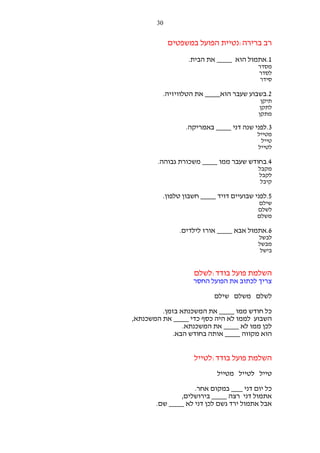 ‫03‬

‫רב ברירה:נטיית הפועל במשפטים‬
‫1.אתמול הוא ____ את הבית.‬
‫מסדר‬
‫לסדר‬
‫סידר‬

‫2.בשבוע שעבר הוא____ את הטלוויזיה.‬
‫תיקן‬
‫לתקן‬
‫מתקן‬

‫3.לפני שנה דני ____ באמריקה.‬
‫מטייל‬
‫טייל‬
‫לטייל‬

‫4.בחודש שעבר ממו ____ משכורת גבוהה.‬
‫מקבל‬
‫לקבל‬
‫קיבל‬

‫5.לפני שבועיים דויד ____ חשבון טלפון.‬
‫שילם‬
‫לשלם‬
‫משלם‬

‫6.אתמול אבא ____ אורז לילדים.‬
‫לבשל‬
‫מבשל‬
‫בישל‬

‫השלמת פועל בודד:לשלם‬
‫צריך לכתוב את הפועל החסר‬
‫לשלם משלם שילם‬
‫כל חודש ממו ____ את המשכנתא בזמן.‬
‫השבוע לממו לא היה כסף כדי ____ את המשכנתא,‬
‫לכן ממו לא ____ את המשכנתא.‬
‫הוא מקווה ____ אותה בחודש הבא.‬

‫השלמת פועל בודד:לטייל‬
‫טייל לטייל מטייל‬
‫כל יום דני ___ במקום אחר.‬
‫אתמול דני רצה ____ בירושלים,‬
‫אבל אתמול ירד גשם לכן דני לא ____ שם.‬

 