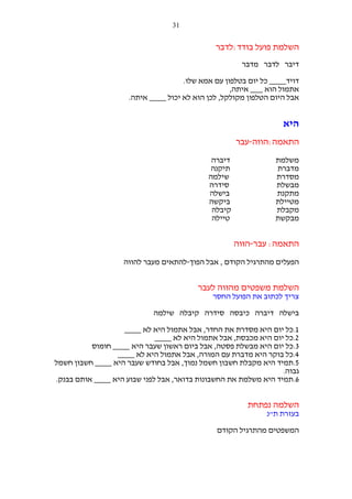 ‫13‬

‫השלמת פועל בודד:לדבר‬
‫דיבר לדבר מדבר‬
‫דויד____ כל יום בטלפון עם אמא שלו.‬
‫אתמול הוא ___ איתה,‬
‫אבל היום הטלפון מקולקל, לכן הוא לא יכול ____ איתה.‬

‫היא‬
‫התאמה:הווה-עבר‬
‫משלמת‬
‫מדברת‬
‫מסדרת‬
‫מבשלת‬
‫מתקנת‬
‫מטיילת‬
‫מקבלת‬
‫מבקשת‬

‫דיברה‬
‫תיקנה‬
‫שילמה‬
‫סידרה‬
‫בישלה‬
‫ביקשה‬
‫קיבלה‬
‫טיילה‬

‫התאמה: עבר-הווה‬
‫הפעלים מהתרגיל הקודם , אבל הפוך-להתאים מעבר להווה‬

‫השלמת משפטים מהווה לעבר‬
‫צריך לכתוב את הפועל החסר‬
‫בישלה דיברה כיבסה סידרה קיבלה שילמה‬
‫1.כל יום היא מסדרת את החדר, אבל אתמול היא לא ____‬
‫2.כל יום היא מכבסת, אבל אתמול היא לא ____‬
‫3.כל יום היא מבשלת פסטה, אבל ביום ראשון שעבר היא ____ חומוס‬
‫4.כל בוקר היא מדברת עם המורה, אבל אתמול היא לא ____‬
‫5.תמיד היא מקבלת חשבון חשמל נמוך, אבל בחודש שעבר היא ____ חשבון חשמל‬
‫גבוה.‬
‫6.תמיד היא משלמת את החשבונות בדואר, אבל לפני שבוע היא ____ אותם בבנק.‬

‫השלמה נפתחת‬
‫בעזרת ת"נ‬
‫המשפטים מהתרגיל הקודם‬

 