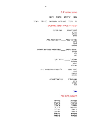‫63‬

‫משפט מבולבל 1, 2‬
‫טלפון‬
‫עם‬

‫שילמתם‬
‫שעבר‬

‫אתמול‬

‫חשבון‬

‫באתיופיה המשפחה‬

‫דיברתם‬

‫בשבוע‬

‫רב ברירה:נטיית הפועל במשפטים‬
‫1.עכשיו אתם ____בשר ופסטה.‬
‫בישלתם‬
‫מבשלים‬
‫שותים‬

‫2.בשבוע שעבר ____ חשבון חשמל גבוה.‬
‫קניתם‬
‫לשלם‬
‫שילמתם‬

‫3.אתם צריכים ____ את המפתח של הדירה החדשה.‬
‫מקבלים‬
‫לקבל‬
‫לדבר‬

‫4.אתמול _____ כדורגל בחוץ.‬
‫שיחקתם‬
‫לשחק‬
‫משחקים‬

‫5.לפני שבוע _____ לוח זמנים בתחנה המרכזית.‬
‫לבקש‬
‫מבקשים‬
‫ביקשתם‬

‫6.באתיופיה ____ את הבגדים בנהר.‬
‫קניתם‬
‫כיבסתם‬
‫לכבס‬

‫אתן‬
‫התאמה:הווה-עבר‬
‫מבקשות‬
‫משלמות‬
‫מכבסות‬
‫משחקות‬
‫מסדרות‬
‫מבשלות‬
‫מדברות‬
‫מקבלות‬

‫סידרתן‬
‫ביקשתן‬
‫בישלתן‬
‫דיברתן‬
‫קיבלתן‬
‫שיחקתן‬
‫שילמתן‬
‫כיבסתן‬

 