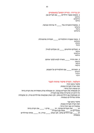 ‫04‬

‫רב ברירה: נטיית הפועל במשפטים‬
‫1. בשבוע שעבר הילדים ___ עם חברים בגן.‬
‫שיחקנו‬
‫שיחקתם‬
‫שיחקו‬

‫2. אתמול החברות שלי ____ לי ארוחה טעימה.‬
‫בישלתן‬
‫בישלו‬
‫בישלתם‬

‫3. בשנה שעברה התלמידים ____ תעודות מהמנהלת.‬
‫קיבלתם‬
‫קיבלנו‬
‫קיבלו‬

‫4. העולים החדשים ____ 01 שקלים לטיול.‬
‫שילמו‬
‫שילמתם‬
‫שילמנו‬

‫5. חנה ודויד ____ משרה לבוא לבקר אותם.‬
‫ביקשנו‬
‫ביקשו‬
‫ביקשה‬

‫6. המורות ____ עם התלמידים על המבחן.‬
‫דיברתן‬
‫דיברת‬
‫דיברו‬

‫השלמה: המרת סיפור מהווה לעבר‬
‫סיפור בזמן הווה‬
‫חנה ושרה חברות טובות.‬
‫הן עושות הכל ביחד:‬
‫הן מכבסות את הבגדים בבוקר, הן מבשלות מרק ומסדרות את הבית ביחד.‬
‫כל היום הן מדברות אחת עם השנייה.‬
‫הן משחקות עם הילדים בחוץ, לכן כשהן מבקשות מהילדים עזרה, הן מקבלות‬
‫אותה מהילדים בשמחה.‬
‫סיפור בזמן עבר‬
‫חנה ושרה חברות טובות.‬
‫אתמול הן עשו הכל ביחד:‬
‫הן ____ את הבגדים בבוקר, הן ____ מרק ו ____ את הבית ביחד.‬
‫בצהריים הן ____ אחת עם השנייה.‬
‫הן ____ עם הילדים בחוץ, לכן כשהן ____ עזרה, הן ____ אותה מהילדים‬
‫בשמחה.‬

 