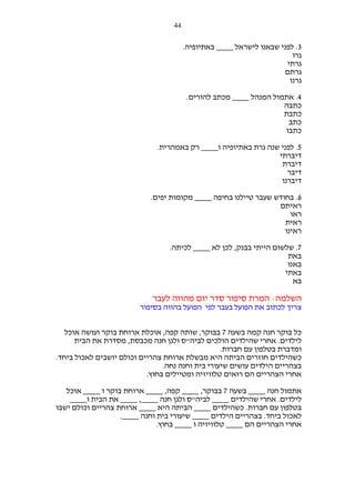 ‫44‬

‫3. לפני שבאנו לישראל ____ באתיופיה.‬
‫גרו‬
‫גרתי‬
‫גרתם‬
‫גרנו‬
‫4. אתמול המנהל ____ מכתב להורים.‬
‫כתבה‬
‫כתבת‬
‫כתב‬
‫כתבו‬
‫5. לפני שנה גרת באתיופיה ו____ רק באמהרית.‬
‫דיברתי‬
‫דיברת‬
‫דיבר‬
‫דיברנו‬
‫6. בחודש שעבר טיילנו בחיפה ____ מקומות יפים.‬
‫ראיתם‬
‫ראו‬
‫ראית‬
‫ראינו‬
‫7. שלשום הייתי בבנק, לכן לא ____ לכיתה.‬
‫באת‬
‫באנו‬
‫באתי‬
‫בא‬

‫השלמה: המרת סיפור סדר יום מהווה לעבר‬
‫צריך לכתוב את הפועל בעבר לפי הפועל בהווה בסיפור‬
‫כל בוקר חנה קמה בשעה 7 בבוקר, שותה קפה, אוכלת ארוחת בוקר ועושה אוכל‬
‫לילדים. אחרי שהילדים הולכים לביה"ס ולגן חנה מכבסת, מסדרת את הבית‬
‫ומדברת בטלפון עם חברות.‬
‫כשהילדים חוזרים הביתה היא מבשלת ארוחת צהריים וכולם יושבים לאכול ביחד.‬
‫בצהריים הילדים עושים שיעורי בית וחנה נחה.‬
‫אחרי הצהריים הם רואים טלוויזיה ומטיילים בחוץ.‬
‫אתמול חנה ____ בשעה 7 בבוקר, ____ קפה, ____ ארוחת בוקר ו ____ אוכל‬
‫לילדים. אחרי שהילדים ____ לביה"ס ולגן חנה ____, ____ את הבית ו____‬
‫בטלפון עם חברות. כשהילדים ____ הביתה היא ____ ארוחת צהריים וכולם ישבו‬
‫לאכול ביחד. בצהריים הילדים ____ שיעורי בית וחנה ____.‬
‫אחרי הצהריים הם ____ טלוויזיה ו ____ בחוץ.‬

 