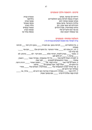 ‫74‬

‫סיכום: התאמה חלקי משפטים‬
‫הייתה לנו פגישה. אנחנו‬
‫המורה נכנסה לכיתה בזמן והתלמידים‬
‫אנחנו נפגשנו בבוקר והם‬
‫נולדתי בישראל. איפה אתם‬
‫החיילים לא יצאו שבת, הם‬
‫נולדנו באתיופיה, אבל הילדים‬
‫גם אני וגם החברים שלי‬
‫אני נכנסתי ראשון ואת‬

‫נשארנו בבית‬
‫נולדתם?‬
‫נפגשו בערב‬
‫נכנסו מאוחר‬
‫נולדו בארץ‬
‫נשארו בבסיס‬
‫נפגשנו בערב‬
‫נכנסת אחר-כך‬

‫השלמה נפתחת- משפטים‬
‫צריך לבחור את הפועל המתאים בעזרת ת"נ‬
‫1. כל התלמידים ____ לכיתה בזמן. גם המורה ____ בזמן ורק יוסי ___ לכיתה‬
‫מאוחר.‬
‫2. דני, רק אתה לא ____ אחרי השיעור. כל החברים שלך ____ וגם אני ____.‬
‫מה קרה לך?‬
‫3. כאשר ____ בערב לחנות, ראיתי שלא ____ שום דבר: לא ____ ביצים, לא‬
‫____ גבינה, ו ____ רק לחם לבן.‬
‫4. המורה רצתה לדעת מתי ____ כל ילד במשפחה. אמרתי שאני ____ ראשון,‬
‫אחותי ____ אחרי והתאומים הקטנים ____ לפני שנה.‬
‫5. החברים שלי ואני ____ בבית-קפה. אני ____ ראשון ואחרי ____ רונית היפה.‬
‫כל החברים ____ ושתו קפה. חבל שאתם לא ____ איתנו.‬
‫6. אני עליתי לארץ והמשפחה שלי ____ באתיופיה. האחים שלי ____ אחרי‬
‫שעליתי ועד היום לא ____.‬
‫7. דליה ואני ____ בקניון. היא אמרה שהרבה זמן היא לא ____ איתי, אז ____‬
‫לבית-קפה שתינו ודיברנו. ____ שם במשך שעות.‬

 