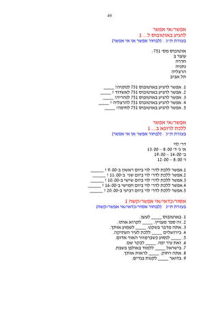 ‫94‬

‫אפשר/אי אפשר‬
‫להגיע באוטובוס ל... 1‬
‫בעזרת ת"נ )לבחור אפשר או אי אפשר(‬
‫אוטובוס מס' 157:‬
‫עוצר ב‬
‫חדרה‬
‫נתניה‬
‫הרצליה‬
‫תל אביב‬
‫1. אפשר להגיע באוטובוס 157 לנתניה? ____‬
‫2. אפשר להגיע באוטובוס 157 לאשדוד ? ____‬
‫3. אפשר להגיע באוטובוס 157 לנהריה? ____‬
‫4. אפשר להגיע באוטובוס 157 להרצליה ? ____‬
‫5. אפשר להגיע באוטובוס 157 לחיפה? ____‬

‫אפשר/אי אפשר‬
‫ללכת לרופא ב... 1‬
‫בעזרת ת"נ )לבחור אפשר או אי אפשר(‬
‫דר' לוי‬
‫א' ג' ד' 00:8 – 00:31‬
‫ב' 00:41 – 00:91‬
‫ו' 00:8 – 00:21‬
‫1.אפשר ללכת לדר' לוי ביום ראשון ב-00:9 ? _____‬
‫2.אפשר ללכת לדר' לוי ביום שני ב-00:11 ? _____‬
‫3.אפשר ללכת לדר' לוי ביום שישי ב-00:01 ? _____‬
‫4.אפשר ללכת לדר' לוי ביום חמישי ב-00:61 ? _____‬
‫5.אפשר ללכת לדר' לוי ביום רביעי ב-00:02 ? _____‬

‫אסור/כדאי/אי אפשר/קשה 1‬
‫בעזרת ת"נ )לבחור אסור/כדאי/אי אפשר/קשה(‬
‫1. באוטובוס ____ לעשן.‬
‫2. זה ספר מעניין. ____ לקרוא אותו.‬
‫3. אתה מדבר בשקט. ____ לשמוע אותך.‬
‫4. בירושלים ____ ללכת לעיר העתיקה.‬
‫5. ____ לנסוע כשברמזור האור אדום.‬
‫6. זאת עיר יפה. ____ לבקר שם.‬
‫7. בישראל ____ ללמוד באולפן בשבת.‬
‫8. אתה רחוק. ____ לראות אותך.‬
‫9. בדואר ____ לקנות בגדים.‬

 