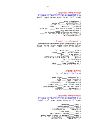‫05‬

‫קשה- השלמת שם הפועל 2‬
‫צריך לכתוב את שם הפועל החסר מתוך רשימת פעלים:‬
‫לאכול להבין לעמוד לקום לקרוא לראות לשמוע‬
‫1. כשכואב הגב קשה ____.‬
‫2. כשיש רעש,קשה ____ את המורה.‬
‫3. את מדברת מהר, קשה _____ אותך.‬
‫4. כשהולכים לישון מאוחר קשה ____ בבוקר בזמן.‬
‫5. כשרואים לא טוב קשה ____.‬
‫6. שכחתי את המשקפיים בבית, לכן קשה לי ____.‬
‫7. כשכואב הגרון קשה _____.‬

‫כדאי- השלמת שם הפועל 2‬
‫צריך לכתוב את שם הפועל החסר מתוך רשימת פעלים:‬
‫להביא לטייל ללכת ללמוד לקנות לראות לשאול‬
‫1. כדאי ____ בשוק, כי שם זול.‬
‫2. לעולים חדשים כדאי ____ עברית.‬
‫3. כשחם כדאי ____ לים.‬
‫4. כדאי ____ בירושלים, כי זאת עיר מיוחדת.‬
‫5. כשלא מבינים כדאי ____.‬
‫6. כדאי ____ מים לטיול.‬
‫7. זה סרט מעניין. כדאי ____ אותו.‬

‫כדאי/לא כדאי 2‬
‫צריך לכתוב כדאי או לא כדאי‬
‫1. זה מחשב טוב. ____ לקנות אותו.‬
‫2. לא בריא לעשן. ____ לעשן.‬
‫3. כשיש חום גבוה ____ ללכת לרופא.‬
‫4. הספר מעניין מאוד. ____ לקרוא אותו.‬
‫5. היום יורד גשם חזק. ____ לנסוע לטיול היום.‬
‫6. זאת עיר יפה. ____ לבקר בה.‬

‫אסור-השלמת שם הפועל 2‬
‫צריך לכתוב את שם הפועל החסר מתוך רשימת פעלים:‬
‫לאכול לזרוק לנסוע לעשות לעשן לקחת לשתות‬
‫1. אסור ____ באוטובוס.‬
‫2. אסור ____ לכלוך מהחלון.‬
‫3. לנהג אסור ____ הרבה אלכוהול.‬
‫4. אסור ____ באור אדום.‬
‫5. אסור ____ רעש בין 00:41 ל-00:61.‬
‫6. אסור ____ את הילד לגן כשיש לו דלקת עיניים.‬
‫7. ליהודים אסור ____ בשר עם חלב.‬

 