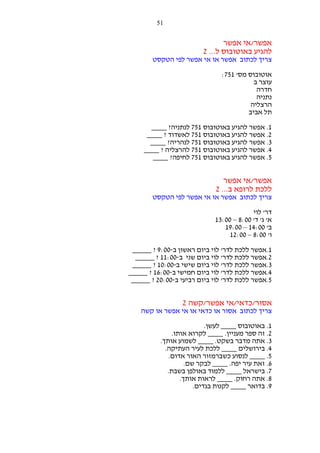 ‫15‬

‫אפשר/אי אפשר‬
‫להגיע באוטובוס ל... 2‬
‫צריך לכתוב אפשר או אי אפשר לפי הטקסט‬
‫אוטובוס מס' 157:‬
‫עוצר ב‬
‫חדרה‬
‫נתניה‬
‫הרצליה‬
‫תל אביב‬
‫1. אפשר להגיע באוטובוס 157 לנתניה? ____‬
‫2. אפשר להגיע באוטובוס 157 לאשדוד ? ____‬
‫3. אפשר להגיע באוטובוס 157 לנהריה? ____‬
‫4. אפשר להגיע באוטובוס 157 להרצליה ? ____‬
‫5. אפשר להגיע באוטובוס 157 לחיפה? ____‬

‫אפשר/אי אפשר‬
‫ללכת לרופא ב... 2‬
‫צריך לכתוב אפשר או אי אפשר לפי הטקסט‬
‫דר' לוי‬
‫א' ג' ד' 00:8 – 00:31‬
‫ב' 00:41 – 00:91‬
‫ו' 00:8 – 00:21‬
‫1.אפשר ללכת לדר' לוי ביום ראשון ב-00:9 ? _____‬
‫2.אפשר ללכת לדר' לוי ביום שני ב-00:11 ? _____‬
‫3.אפשר ללכת לדר' לוי ביום שישי ב-00:01 ? _____‬
‫4.אפשר ללכת לדר' לוי ביום חמישי ב-00:61 ? _____‬
‫5.אפשר ללכת לדר' לוי ביום רביעי ב-00:02 ? _____‬

‫אסור/כדאי/אי אפשר/קשה 2‬
‫צריך לכתוב אסור או כדאי או אי אפשר או קשה‬
‫1. באוטובוס ____ לעשן.‬
‫2. זה ספר מעניין. ____ לקרוא אותו.‬
‫3. אתה מדבר בשקט. ____ לשמוע אותך.‬
‫4. בירושלים ____ ללכת לעיר העתיקה.‬
‫5. ____ לנסוע כשברמזור האור אדום.‬
‫6. זאת עיר יפה. ____ לבקר שם.‬
‫7. בישראל ____ ללמוד באולפן בשבת.‬
‫8. אתה רחוק. ____ לראות אותך.‬
‫9. בדואר ____ לקנות בגדים.‬

 