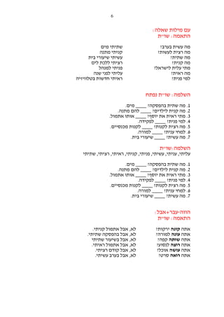 ‫6‬

‫עם מילות שאלה:‬
‫התאמה: שו"ת‬
‫מה עשית בערב?‬
‫מה רצית לעשות?‬
‫מה שתית?‬
‫מה קנית?‬
‫מתי עלית לישראל?‬
‫מה ראית?‬
‫למי פנית?‬

‫שתיתי מים‬
‫קניתי מתנה‬
‫עשיתי שיעורי בית‬
‫רציתי ללכת לים‬
‫פניתי למנהל‬
‫עליתי לפני שנה‬
‫ראיתי חדשות בטלוויזיה‬

‫השלמה: שו"ת נפתח‬
‫1. מה שתית בהפסקה? ____ מים.‬
‫2. מה קנית לילדים? ____ להם מתנה.‬
‫3. מתי ראית את יוסף? ____ אותו אתמול.‬
‫4. למי פנית? ____ לפקידה.‬
‫5. מה רצית לקנות? ____ לקנות מכנסיים.‬
‫6. למחי ענית? ____ למורה.‬
‫7. מה עשית? ____ שיעורי בית.‬

‫השלמה:שו"ת‬
‫עליתי, עניתי, עשיתי, פניתי, קניתי, ראיתי, רציתי, שתיתי‬
‫1. מה שתית בהפסקה? ____ מים.‬
‫2. מה קנית לילדים? ____ להם מתנה.‬
‫3. מתי ראית את יוסף? ____ אותו אתמול.‬
‫4. למי פנית? ____ לפקידה.‬
‫5. מה רצית לקנות? ____ לקנות מכנסיים.‬
‫6. למחי ענית? ____ למורה.‬
‫7. מה עשית? ____ שיעורי בית.‬

‫הווה-עבר+אבל:‬
‫התאמה: שו"ת‬
‫אתה קונה ירקות?‬
‫אתה עונה למורה?‬
‫אתה שותה קפה?‬
‫אתה רוצה לנסוע?‬
‫אתה עושה אוכל?‬
‫אתה רואה סרט?‬

‫לא, אבל אתמול קניתי.‬
‫לא, אבל בהפסקה שתיתי.‬
‫לא, אבל בשיעור שתיתי‬
‫לא, אבל אתמול ראיתי.‬
‫לא, אבל קודם רציתי.‬
‫לא, אבל בערב עשיתי.‬

 